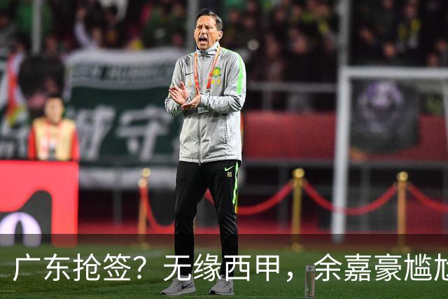 广东抢签？无缘西甲，余嘉豪尴尬，下家3选1，朱芳雨官宣表态